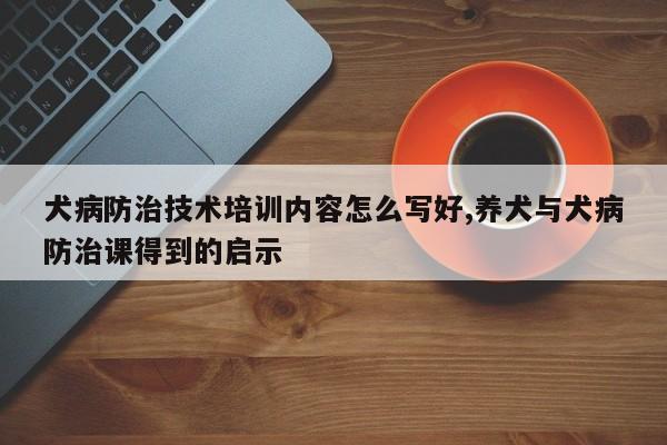 犬病防治技术培训内容怎么写好,养犬与犬病防治课得到的启示