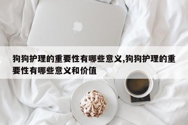 狗狗护理的重要性有哪些意义,狗狗护理的重要性有哪些意义和价值